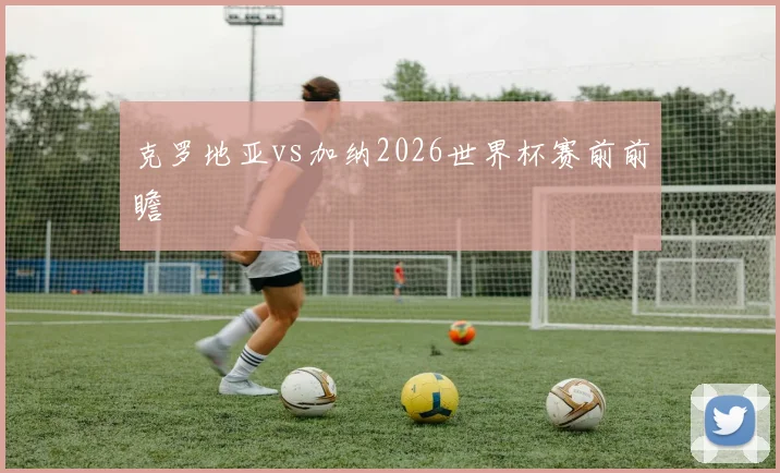 克罗地亚vs加纳2026世界杯赛前前瞻