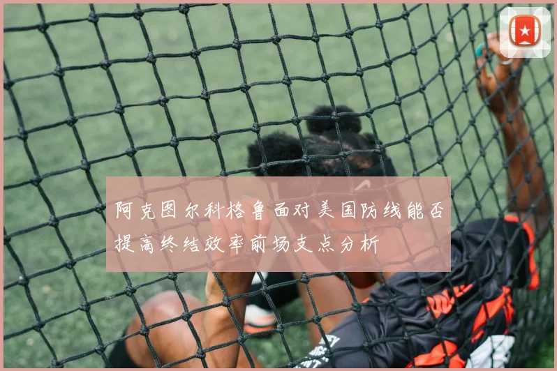 阿克图尔科格鲁面对美国防线能否提高终结效率前场支点分析