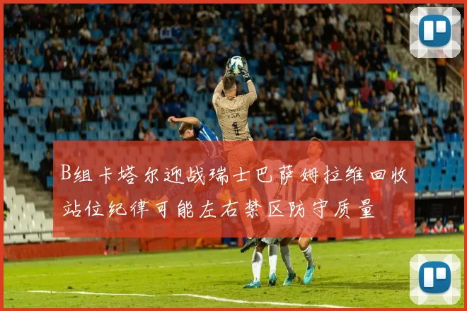 B组卡塔尔迎战瑞士巴萨姆拉维回收站位纪律可能左右禁区防守质量
