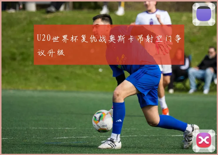 U20世界杯复仇战奥斯卡吊射空门争议升级