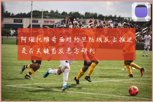 阿瑙托维奇面对约旦防线反击推进是否关键首发悬念研判