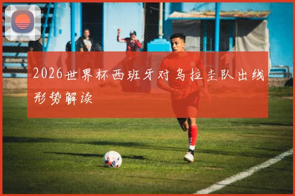 2026世界杯西班牙对乌拉圭队出线形势解读