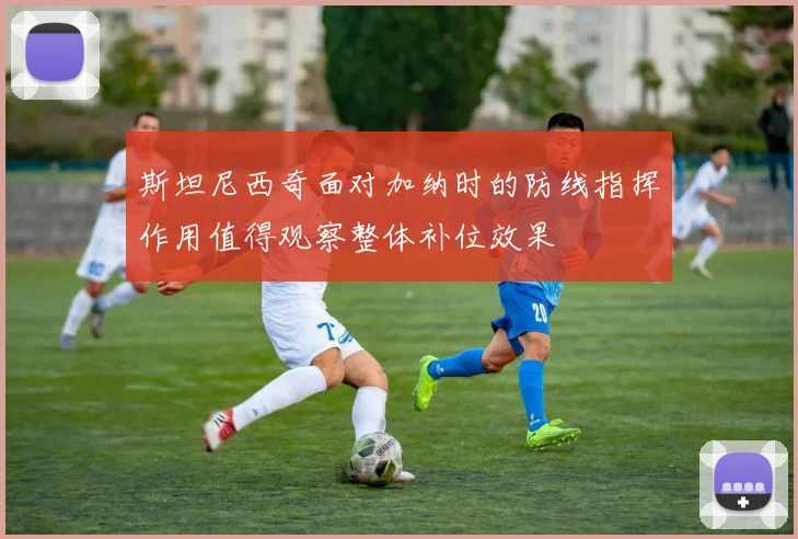 斯坦尼西奇面对加纳时的防线指挥作用值得观察整体补位效果