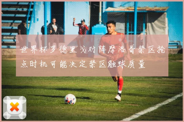 世界杯罗德里戈对阵摩洛哥禁区抢点时机可能决定禁区触球质量