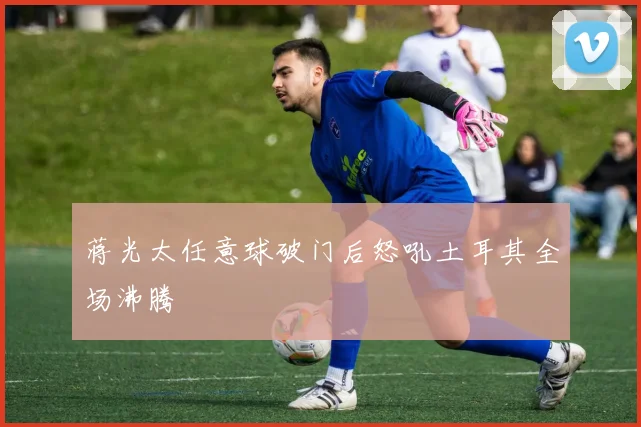 蒋光太任意球破门后怒吼土耳其全场沸腾