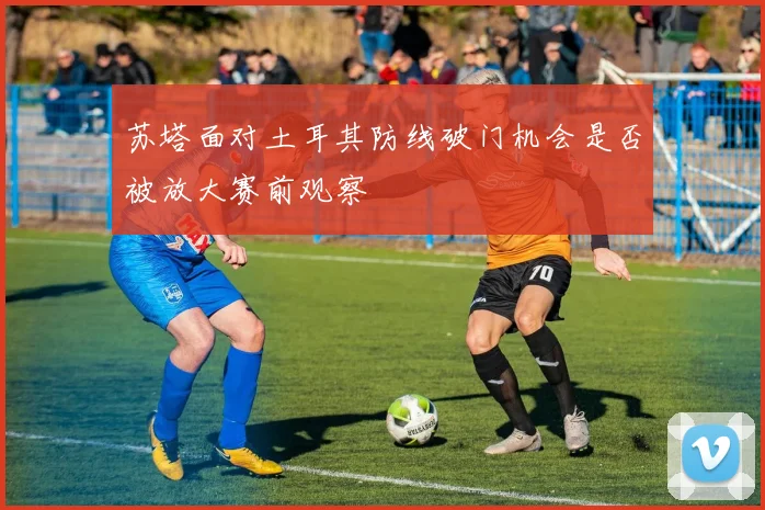 苏塔面对土耳其防线破门机会是否被放大赛前观察