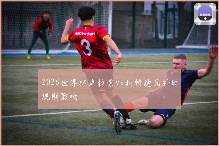 2026世界杯库拉索vs科特迪瓦补时规则影响