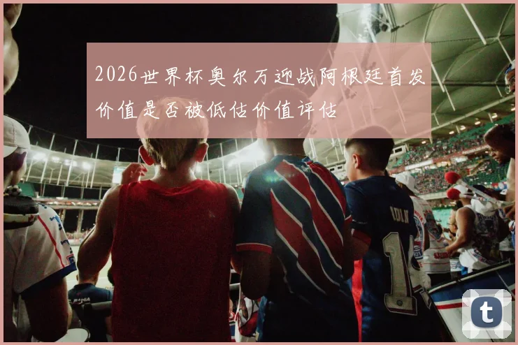 2026世界杯奥尔万迎战阿根廷首发价值是否被低估价值评估