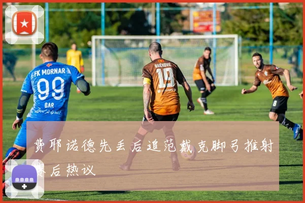 费耶诺德先丢后追范戴克脚弓推射赛后热议