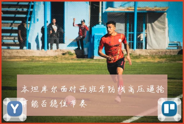 本坦库尔面对西班牙防线高压逼抢下能否稳住节奏
