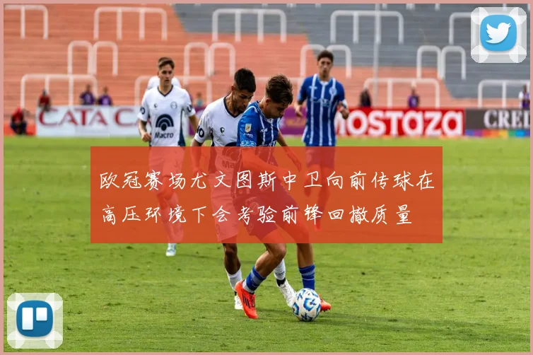 欧冠赛场尤文图斯中卫向前传球在高压环境下会考验前锋回撤质量