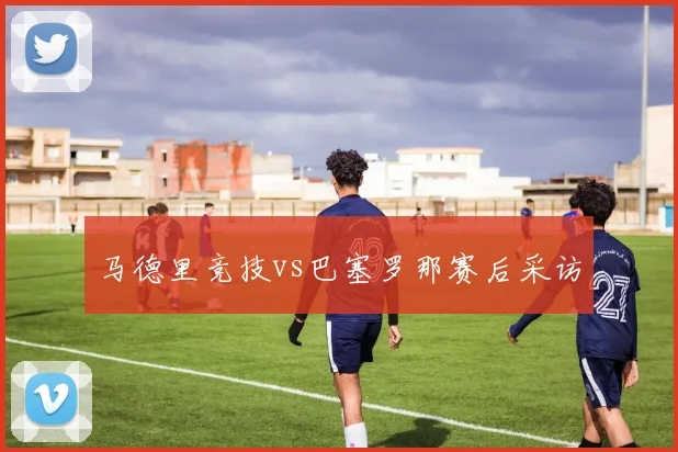 马德里竞技vs巴塞罗那赛后采访