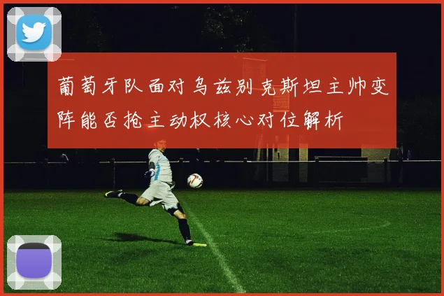 葡萄牙队面对乌兹别克斯坦主帅变阵能否抢主动权核心对位解析