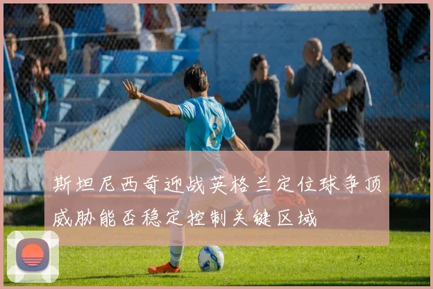 斯坦尼西奇迎战英格兰定位球争顶威胁能否稳定控制关键区域