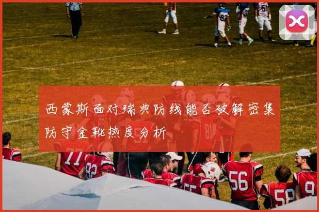 西蒙斯面对瑞典防线能否破解密集防守金靴热度分析
