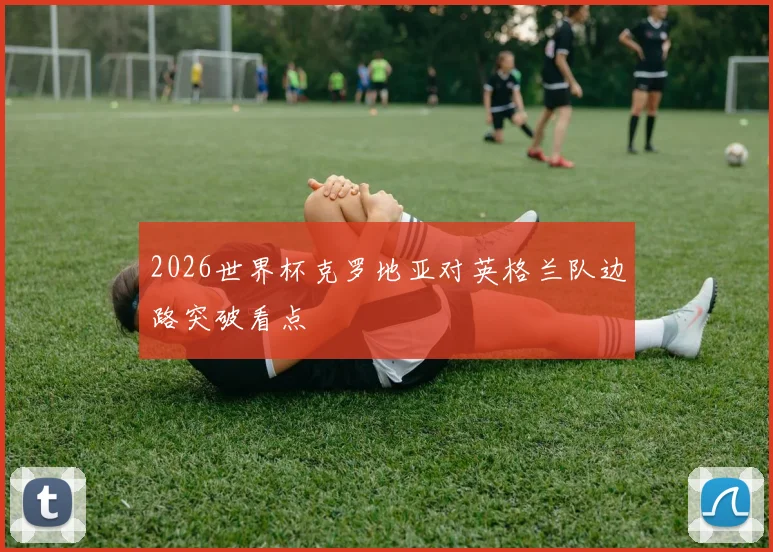 2026世界杯克罗地亚对英格兰队边路突破看点