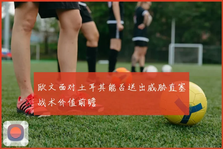 欧文面对土耳其能否送出威胁直塞战术价值前瞻