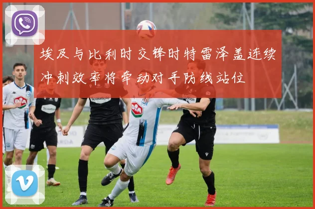 埃及与比利时交锋时特雷泽盖连续冲刺效率将牵动对手防线站位