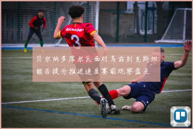 贝尔纳多席尔瓦面对乌兹别克斯坦能否提升推进速度赛前观察盘点