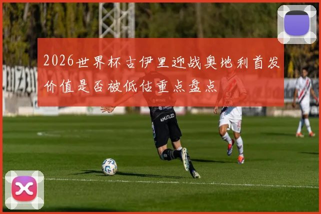 2026世界杯古伊里迎战奥地利首发价值是否被低估重点盘点