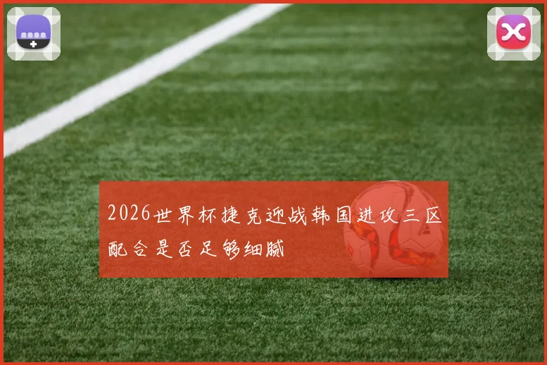 2026世界杯捷克迎战韩国进攻三区配合是否足够细腻