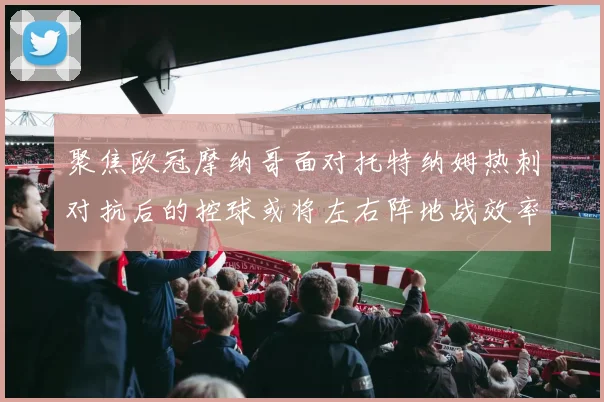 聚焦欧冠摩纳哥面对托特纳姆热刺对抗后的控球或将左右阵地战效率