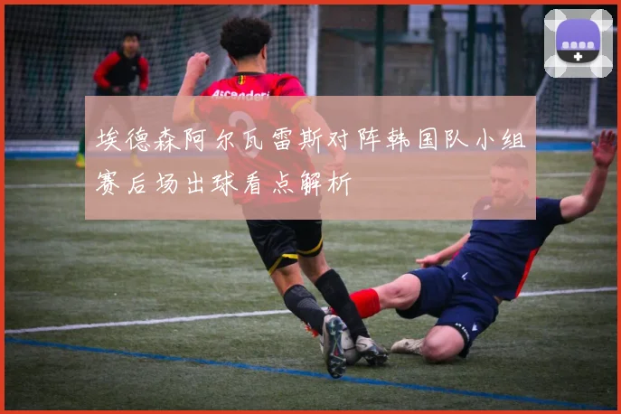 埃德森阿尔瓦雷斯对阵韩国队小组赛后场出球看点解析