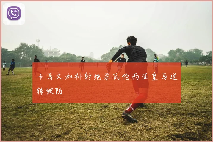卡马文加补射绝杀瓦伦西亚皇马逆转破防