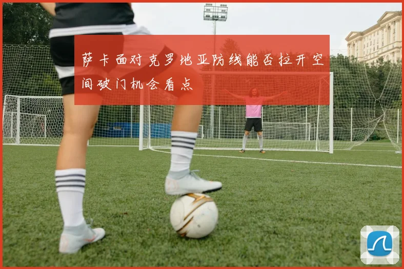 萨卡面对克罗地亚防线能否拉开空间破门机会看点