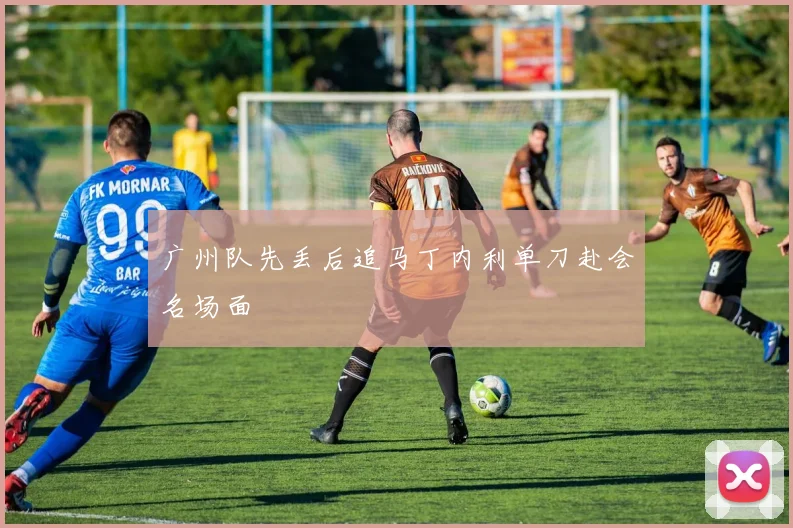 广州队先丢后追马丁内利单刀赴会名场面