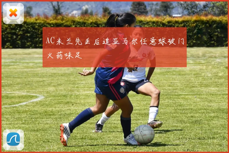 AC米兰先丢后追亚马尔任意球破门火药味足