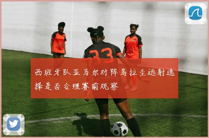 西班牙队亚马尔对阵乌拉圭远射选择是否合理赛前观察