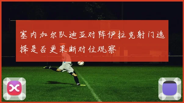 塞内加尔队迪亚对阵伊拉克射门选择是否更果断对位观察