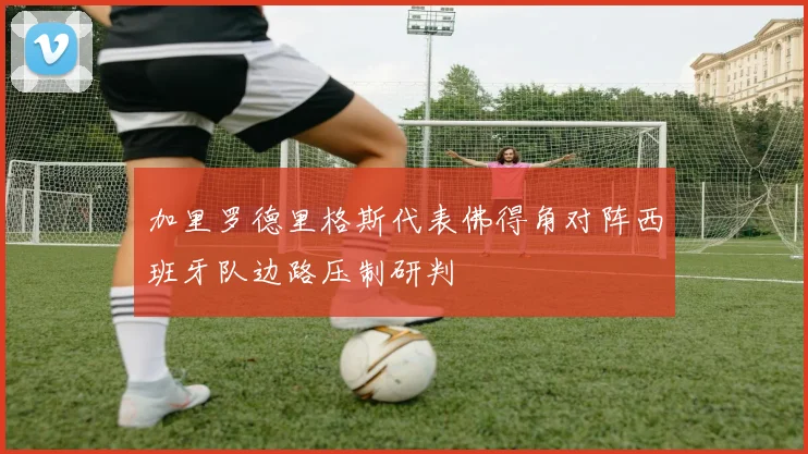 加里罗德里格斯代表佛得角对阵西班牙队边路压制研判