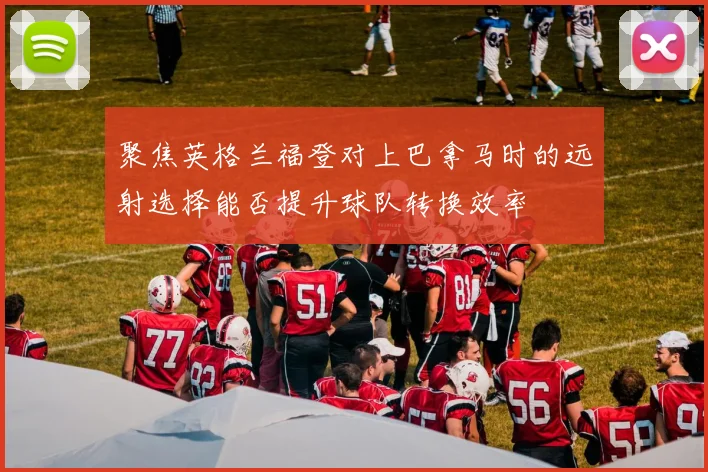 聚焦英格兰福登对上巴拿马时的远射选择能否提升球队转换效率