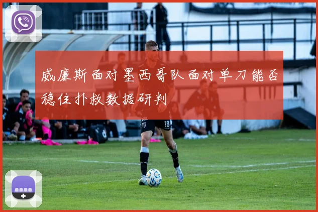 威廉斯面对墨西哥队面对单刀能否稳住扑救数据研判