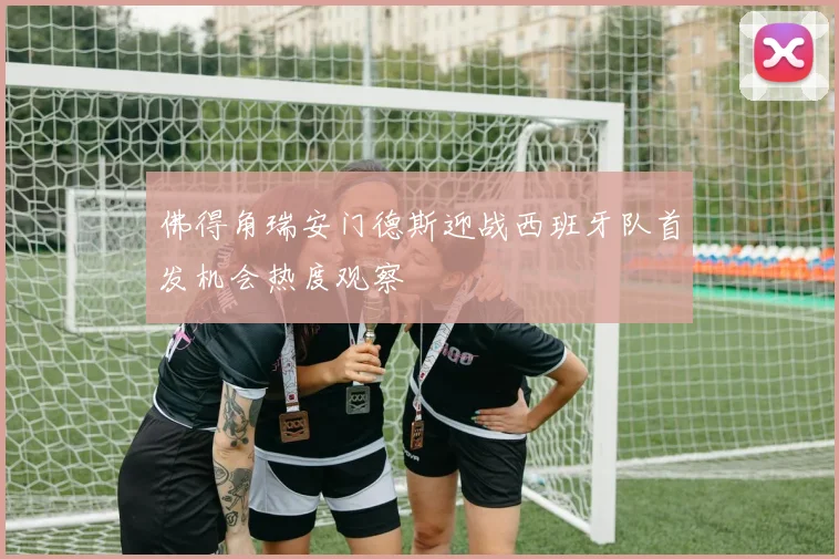 佛得角瑞安门德斯迎战西班牙队首发机会热度观察