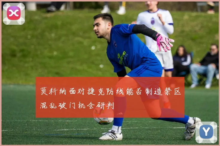 莫科纳面对捷克防线能否制造禁区混乱破门机会研判