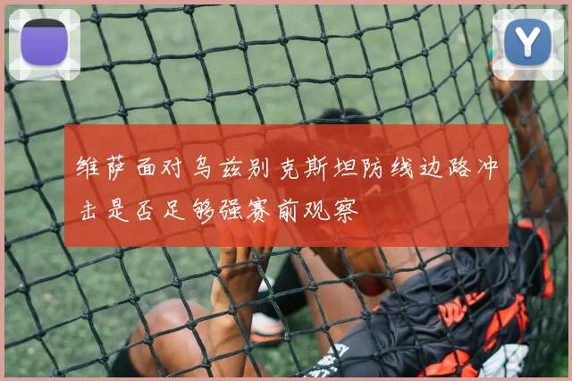 维萨面对乌兹别克斯坦防线边路冲击是否足够强赛前观察