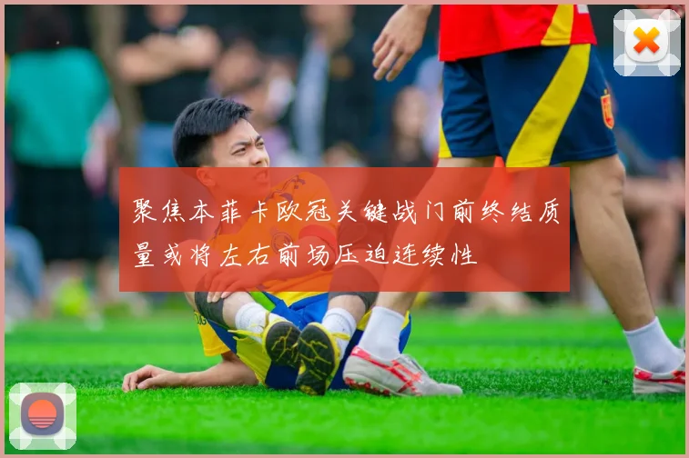 聚焦本菲卡欧冠关键战门前终结质量或将左右前场压迫连续性