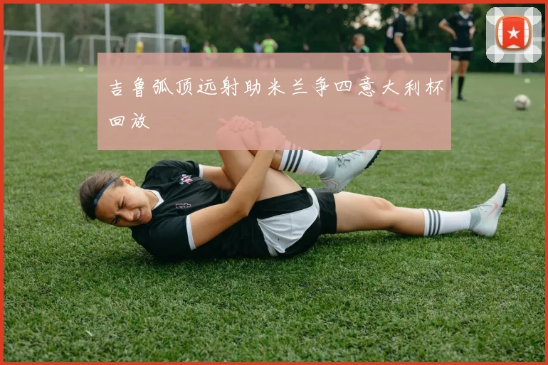 吉鲁弧顶远射助米兰争四意大利杯回放