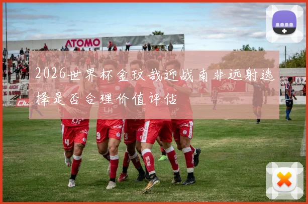 2026世界杯金玟哉迎战南非远射选择是否合理价值评估