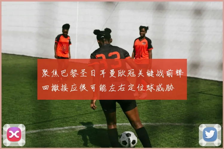 聚焦巴黎圣日耳曼欧冠关键战前锋回撤接应很可能左右定位球威胁