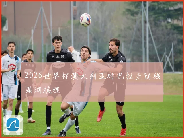 2026世界杯澳大利亚对巴拉圭防线漏洞梳理