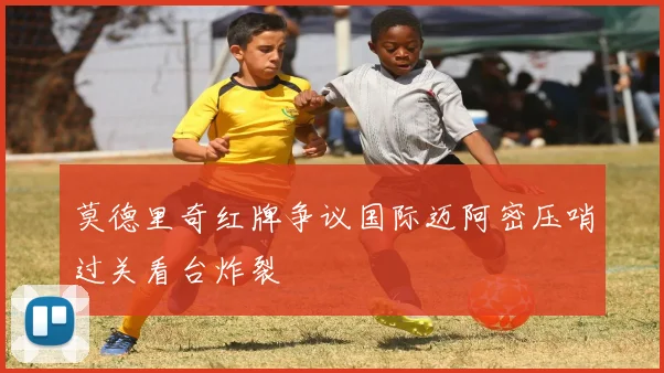 莫德里奇红牌争议国际迈阿密压哨过关看台炸裂