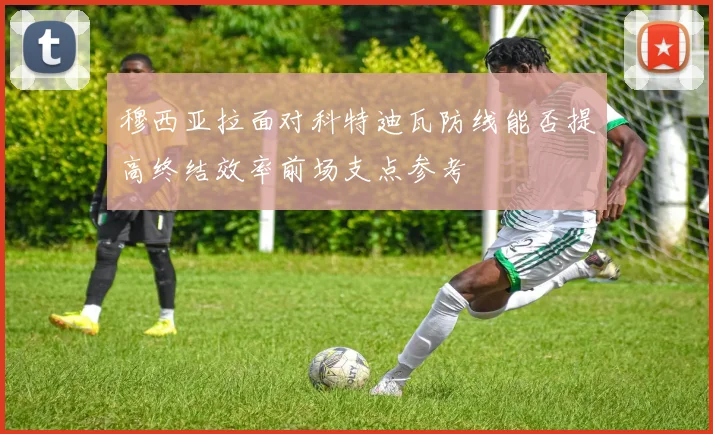穆西亚拉面对科特迪瓦防线能否提高终结效率前场支点参考