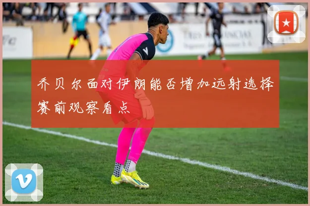 乔贝尔面对伊朗能否增加远射选择赛前观察看点