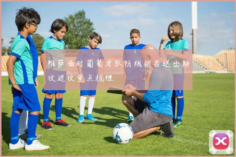 维萨面对葡萄牙队防线能否送出助攻进攻重点梳理