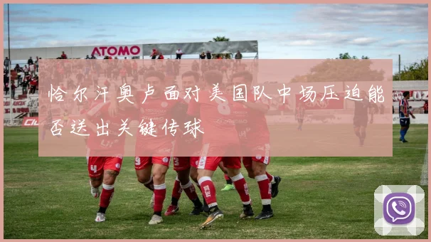 恰尔汗奥卢面对美国队中场压迫能否送出关键传球