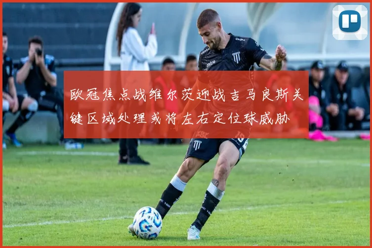 欧冠焦点战维尔茨迎战吉马良斯关键区域处理或将左右定位球威胁
